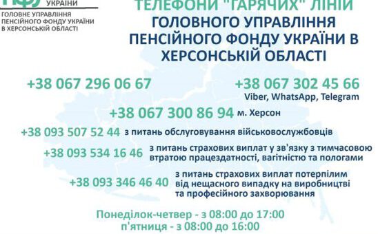 Телефони "гарячих" ліній Головного Управління Пенсійного фонду України в Херсонській області: +380672960667, +380673024566, для Херсону: +380673008694 з питань обслуговування військовослужбовців: +380935075244 з питань страхових виплат у зв'язку з тимчасовою втратою працездатності, вагітності та пологами: +380935341646 з питань страхових виплат потерпілим від нещасного випадку на виробництві та проф.захворювання: +380933464640 Понеділок - четвер - з 8:00 до 17:00 п'ятниця - з 8:00 до 16:00