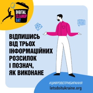 На рекламному графічному плакаті події "Цифровий день прибирання" представлено стилізовану ілюстрацію чоловіка з бородою, вдягненого у рожеву сорочку та білі штани. Він стоїть із широко розведеними руками на світло-блакитному фоні. У верхньому лівому кутку розташована жовта секція, де зображено чорний значок сміттєвого кошика із текстом "DIGITAL CLEANUP DAY." Біля рук чоловіка розміщені іконки конверту та новинної статті.
Текст на зображенні українською мовою: "Відпишись від трьох інформаційних розсилок і познач, як виконане." У нижньому правому кутку плакату розміщено вебсайт та хештег: "#ЦИФРОВЕПРИБИРАННЯ letsdoitukraine.org."