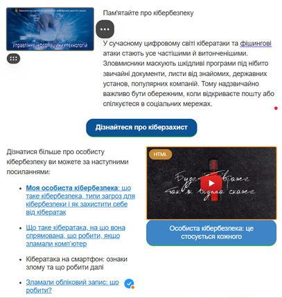 На зображенні представлена інформація про кібербезпеку. У верхній частині є фото людини, яка друкує на ноутбуці, з текстом «Управління кібербезпекою та кібергігієною». Під фото розміщений абзац, що пояснює важливість кібербезпеки: «Пам’ятайте про кібербезпеку. У сучасному цифровому світі кібератаки та фішингові атаки стають усе частішими й витонченішими. Зловмисники можуть використовувати шкідливі програми під виглядом звичайних документів, листів від знайомих, державних установ чи популярних компаній. Тому надзвичайно важливо бути обережним при відкритті пошти або спілкуванні в соціальних мережах.» Під цим текстом розташована синя кнопка із написом «Дізнайтеся про кіберзахист». У нижній частині зображення міститься список корисних посилань: - «Моя особиста кібербезпека» – про основи кібербезпеки та способи захисту. - «Що таке кібератака?» – пояснює механізм атак і кроки у разі злому. - «Кібератака на смартфон» – про ознаки злому мобільного пристрою та необхідні дії. - «Зламали обліковий запис: що робити?» – рекомендації у разі компрометації акаунту. Праворуч на зображенні є ілюстрація із символом HTML-тегу та кнопкою відтворення відео. Надпис: «Будь обережним, аби не зламали своє життя» Під ілюстрацією – ще одна синя кнопка з текстом «Особиста кібербезпека: це стосується кожного».