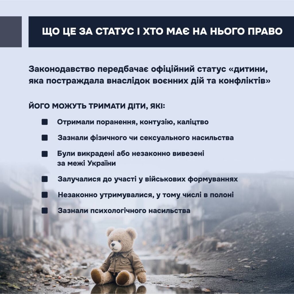 щоб забезпечити таким дітям належний захист і підтримку, в Україні діє правовий механізм — надання статусу дитини, яка постраждала внаслідок воєнних дій та збройного конфлікту.